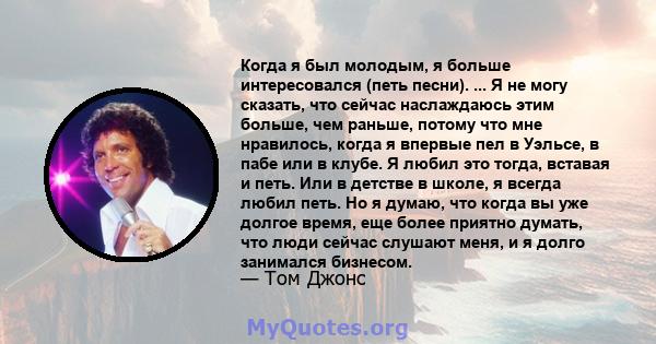 Когда я был молодым, я больше интересовался (петь песни). ... Я не могу сказать, что сейчас наслаждаюсь этим больше, чем раньше, потому что мне нравилось, когда я впервые пел в Уэльсе, в пабе или в клубе. Я любил это