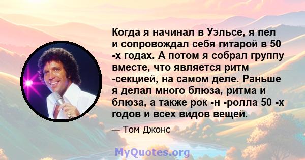 Когда я начинал в Уэльсе, я пел и сопровождал себя гитарой в 50 -х годах. А потом я собрал группу вместе, что является ритм -секцией, на самом деле. Раньше я делал много блюза, ритма и блюза, а также рок -н -ролла 50 -х 