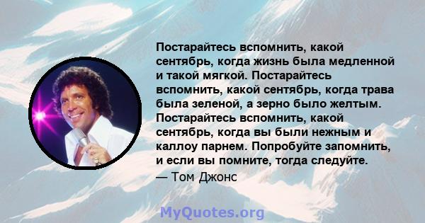 Постарайтесь вспомнить, какой сентябрь, когда жизнь была медленной и такой мягкой. Постарайтесь вспомнить, какой сентябрь, когда трава была зеленой, а зерно было желтым. Постарайтесь вспомнить, какой сентябрь, когда вы