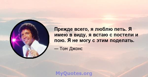 Прежде всего, я люблю петь. Я имею в виду, я встаю с постели и пою. Я не могу с этим поделать.