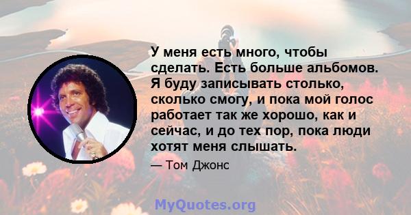 У меня есть много, чтобы сделать. Есть больше альбомов. Я буду записывать столько, сколько смогу, и пока мой голос работает так же хорошо, как и сейчас, и до тех пор, пока люди хотят меня слышать.