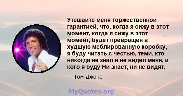 Утешайте меня торжественной гарантией, что, когда я сижу в этот момент, когда я сижу в этот момент, будет превращен в худшую меблированную коробку, я буду читать с честью, теми, кто никогда не знал и не видел меня, и