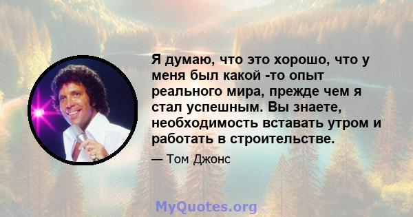 Я думаю, что это хорошо, что у меня был какой -то опыт реального мира, прежде чем я стал успешным. Вы знаете, необходимость вставать утром и работать в строительстве.