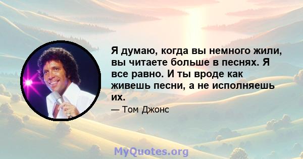 Я думаю, когда вы немного жили, вы читаете больше в песнях. Я все равно. И ты вроде как живешь песни, а не исполняешь их.