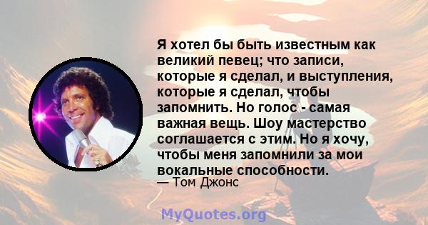 Я хотел бы быть известным как великий певец; что записи, которые я сделал, и выступления, которые я сделал, чтобы запомнить. Но голос - самая важная вещь. Шоу мастерство соглашается с этим. Но я хочу, чтобы меня