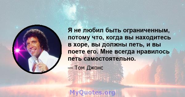 Я не любил быть ограниченным, потому что, когда вы находитесь в хоре, вы должны петь, и вы поете его. Мне всегда нравилось петь самостоятельно.