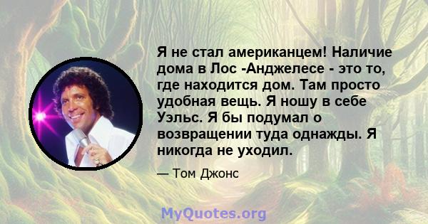 Я не стал американцем! Наличие дома в Лос -Анджелесе - это то, где находится дом. Там просто удобная вещь. Я ношу в себе Уэльс. Я бы подумал о возвращении туда однажды. Я никогда не уходил.