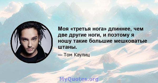 Моя «третья нога» длиннее, чем две другие ноги, и поэтому я ношу такие большие мешковатые штаны.