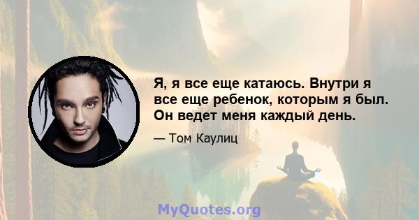 Я, я все еще катаюсь. Внутри я все еще ребенок, которым я был. Он ведет меня каждый день.