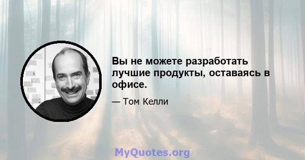 Вы не можете разработать лучшие продукты, оставаясь в офисе.