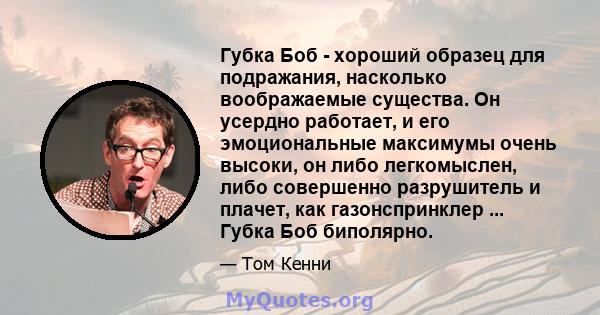 Губка Боб - хороший образец для подражания, насколько воображаемые существа. Он усердно работает, и его эмоциональные максимумы очень высоки, он либо легкомыслен, либо совершенно разрушитель и плачет, как газонспринклер 