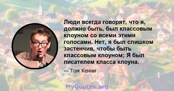 Люди всегда говорят, что я, должно быть, был классовым клоуном со всеми этими голосами. Нет, я был слишком застенчив, чтобы быть классовым клоуном; Я был писателем класса клоуна.