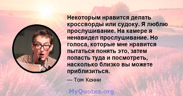 Некоторым нравится делать кроссворды или судоку. Я люблю прослушивание. На камере я ненавидел прослушивание. Но голоса, которые мне нравится пытаться понять это, затем попасть туда и посмотреть, насколько близко вы