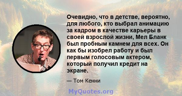 Очевидно, что в детстве, вероятно, для любого, кто выбрал анимацию за кадром в качестве карьеры в своей взрослой жизни, Мел Бланк был пробным камнем для всех. Он как бы изобрел работу и был первым голосовым актером,