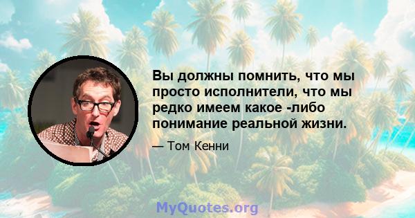 Вы должны помнить, что мы просто исполнители, что мы редко имеем какое -либо понимание реальной жизни.