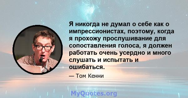 Я никогда не думал о себе как о импрессионистах, поэтому, когда я прохожу прослушивание для сопоставления голоса, я должен работать очень усердно и много слушать и испытать и ошибаться.