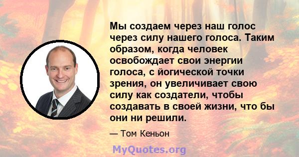 Мы создаем через наш голос через силу нашего голоса. Таким образом, когда человек освобождает свои энергии голоса, с йогической точки зрения, он увеличивает свою силу как создатели, чтобы создавать в своей жизни, что бы 