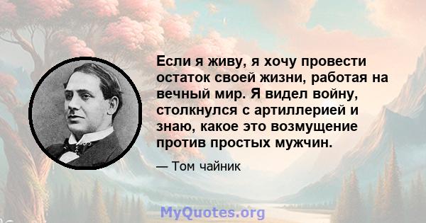 Если я живу, я хочу провести остаток своей жизни, работая на вечный мир. Я видел войну, столкнулся с артиллерией и знаю, какое это возмущение против простых мужчин.