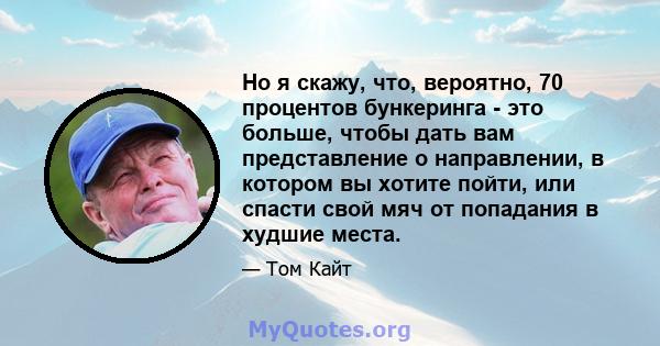 Но я скажу, что, вероятно, 70 процентов бункеринга - это больше, чтобы дать вам представление о направлении, в котором вы хотите пойти, или спасти свой мяч от попадания в худшие места.