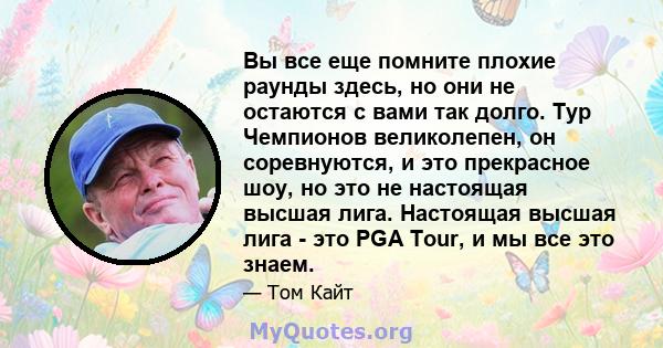 Вы все еще помните плохие раунды здесь, но они не остаются с вами так долго. Тур Чемпионов великолепен, он соревнуются, и это прекрасное шоу, но это не настоящая высшая лига. Настоящая высшая лига - это PGA Tour, и мы