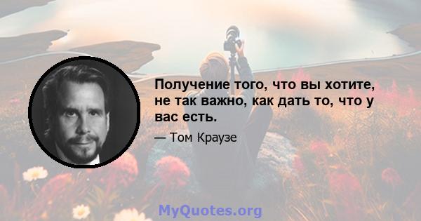 Получение того, что вы хотите, не так важно, как дать то, что у вас есть.