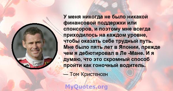 У меня никогда не было никакой финансовой поддержки или спонсоров, и поэтому мне всегда приходилось на каждом уровне, чтобы оказать себе трудный путь. Мне было пять лет в Японии, прежде чем я дебютировал в Ле -Мане. И я 