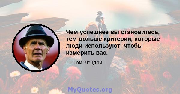 Чем успешнее вы становитесь, тем дольше критерий, которые люди используют, чтобы измерить вас.