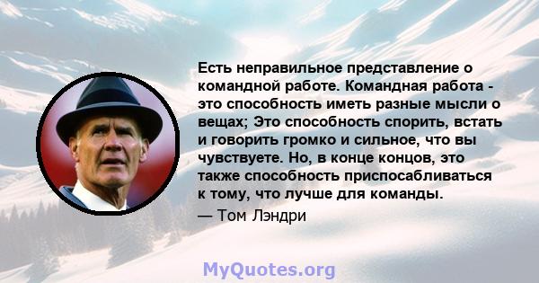 Есть неправильное представление о командной работе. Командная работа - это способность иметь разные мысли о вещах; Это способность спорить, встать и говорить громко и сильное, что вы чувствуете. Но, в конце концов, это