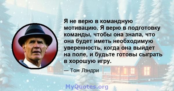 Я не верю в командную мотивацию. Я верю в подготовку команды, чтобы она знала, что она будет иметь необходимую уверенность, когда она выйдет на поле, и будьте готовы сыграть в хорошую игру.