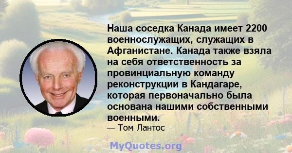 Наша соседка Канада имеет 2200 военнослужащих, служащих в Афганистане. Канада также взяла на себя ответственность за провинциальную команду реконструкции в Кандагаре, которая первоначально была основана нашими