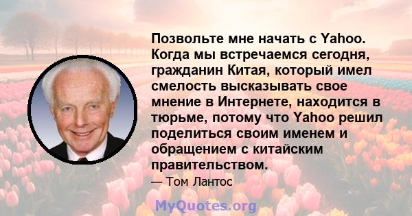 Позвольте мне начать с Yahoo. Когда мы встречаемся сегодня, гражданин Китая, который имел смелость высказывать свое мнение в Интернете, находится в тюрьме, потому что Yahoo решил поделиться своим именем и обращением с