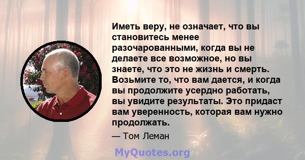 Иметь веру, не означает, что вы становитесь менее разочарованными, когда вы не делаете все возможное, но вы знаете, что это не жизнь и смерть. Возьмите то, что вам дается, и когда вы продолжите усердно работать, вы