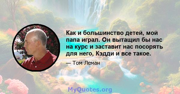 Как и большинство детей, мой папа играл. Он вытащил бы нас на курс и заставит нас посорять для него, Кэдди и все такое.