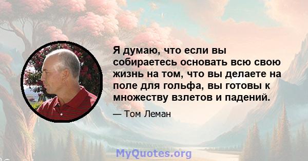 Я думаю, что если вы собираетесь основать всю свою жизнь на том, что вы делаете на поле для гольфа, вы готовы к множеству взлетов и падений.