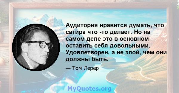 Аудитория нравится думать, что сатира что -то делает. Но на самом деле это в основном оставить себя довольными. Удовлетворен, а не злой, чем они должны быть.