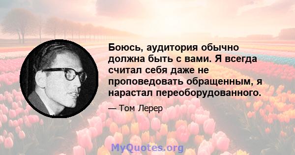 Боюсь, аудитория обычно должна быть с вами. Я всегда считал себя даже не проповедовать обращенным, я нарастал переоборудованного.