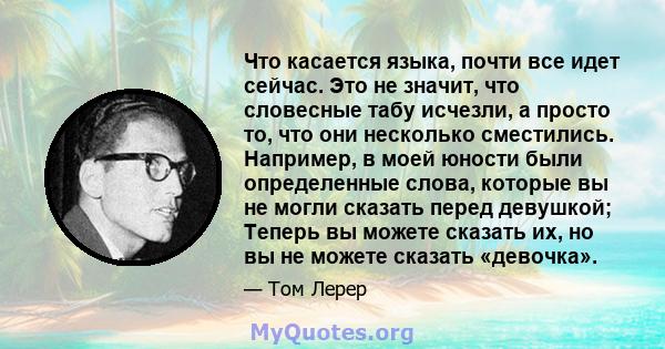 Что касается языка, почти все идет сейчас. Это не значит, что словесные табу исчезли, а просто то, что они несколько сместились. Например, в моей юности были определенные слова, которые вы не могли сказать перед