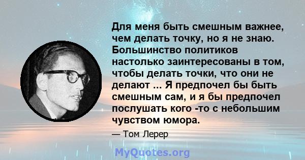 Для меня быть смешным важнее, чем делать точку, но я не знаю. Большинство политиков настолько заинтересованы в том, чтобы делать точки, что они не делают ... Я предпочел бы быть смешным сам, и я бы предпочел послушать