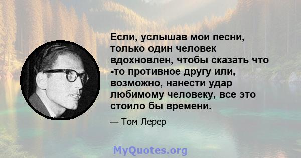 Если, услышав мои песни, только один человек вдохновлен, чтобы сказать что -то противное другу или, возможно, нанести удар любимому человеку, все это стоило бы времени.