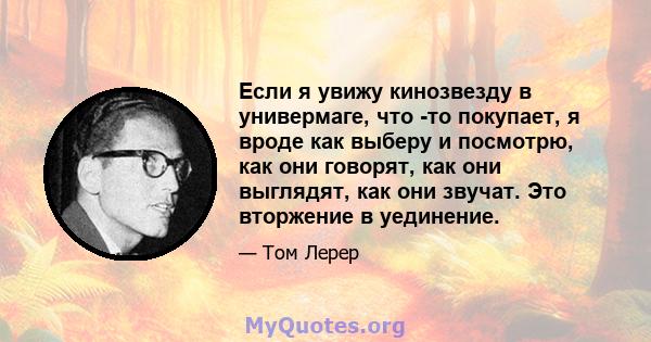 Если я увижу кинозвезду в универмаге, что -то покупает, я вроде как выберу и посмотрю, как они говорят, как они выглядят, как они звучат. Это вторжение в уединение.