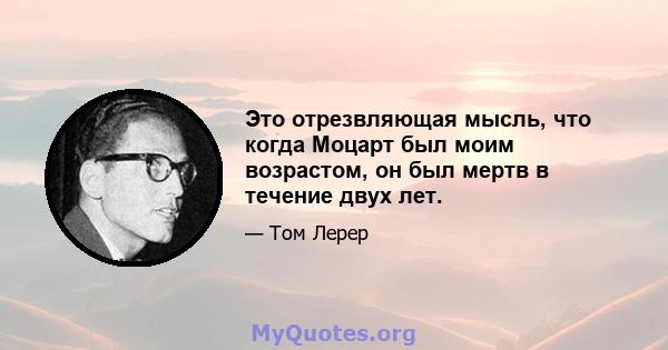 Это отрезвляющая мысль, что когда Моцарт был моим возрастом, он был мертв в течение двух лет.