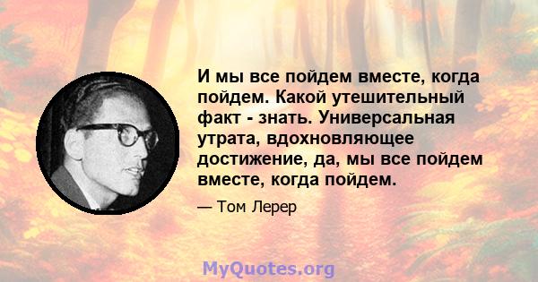 И мы все пойдем вместе, когда пойдем. Какой утешительный факт - знать. Универсальная утрата, вдохновляющее достижение, да, мы все пойдем вместе, когда пойдем.