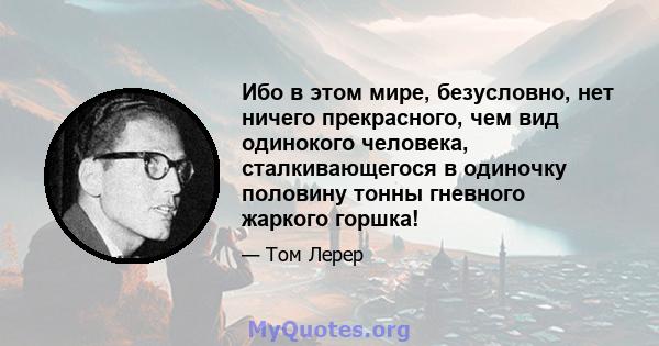 Ибо в этом мире, безусловно, нет ничего прекрасного, чем вид одинокого человека, сталкивающегося в одиночку половину тонны гневного жаркого горшка!