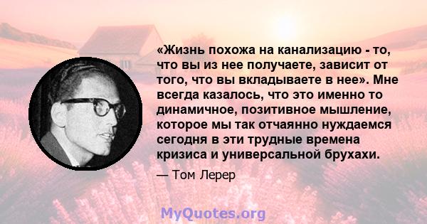 «Жизнь похожа на канализацию - то, что вы из нее получаете, зависит от того, что вы вкладываете в нее». Мне всегда казалось, что это именно то динамичное, позитивное мышление, которое мы так отчаянно нуждаемся сегодня в 