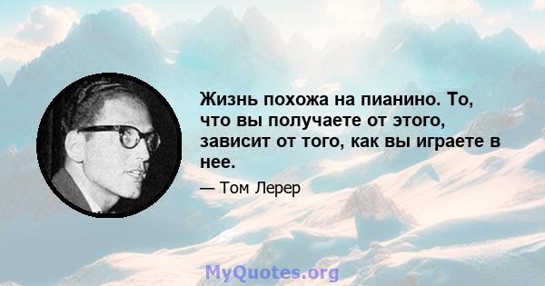 Жизнь похожа на пианино. То, что вы получаете от этого, зависит от того, как вы играете в нее.