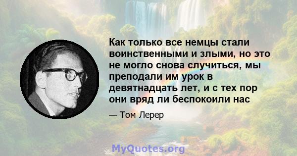 Как только все немцы стали воинственными и злыми, но это не могло снова случиться, мы преподали им урок в девятнадцать лет, и с тех пор они вряд ли беспокоили нас