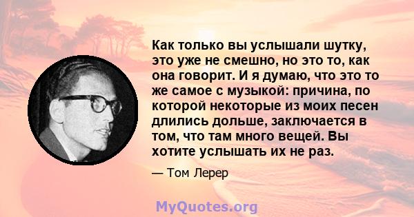 Как только вы услышали шутку, это уже не смешно, но это то, как она говорит. И я думаю, что это то же самое с музыкой: причина, по которой некоторые из моих песен длились дольше, заключается в том, что там много вещей.