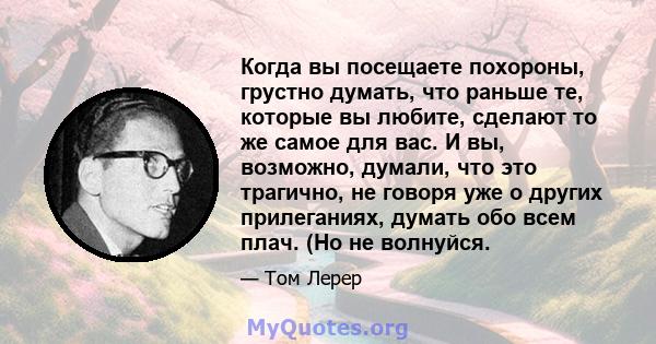 Когда вы посещаете похороны, грустно думать, что раньше те, которые вы любите, сделают то же самое для вас. И вы, возможно, думали, что это трагично, не говоря уже о других прилеганиях, думать обо всем плач. (Но не