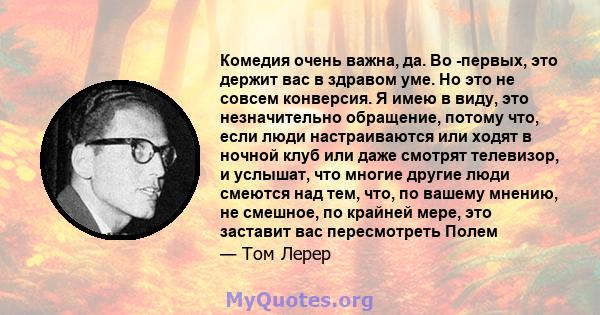 Комедия очень важна, да. Во -первых, это держит вас в здравом уме. Но это не совсем конверсия. Я имею в виду, это незначительно обращение, потому что, если люди настраиваются или ходят в ночной клуб или даже смотрят