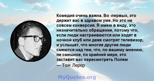 Комедия очень важна. Во -первых, это держит вас в здравом уме. Но это не совсем конверсия. Я имею в виду, это незначительно обращение, потому что, если люди настраиваются или ходят в ночной клуб или даже смотрят